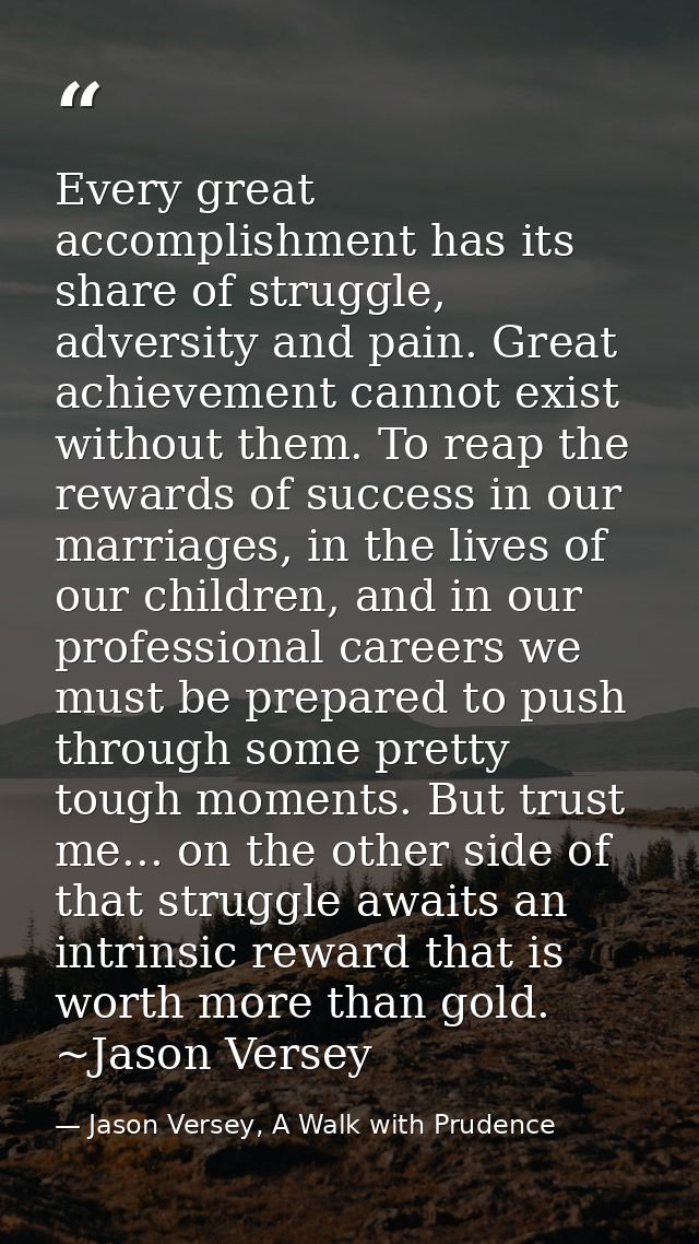 Every great accomplishment has its share of struggle, adversity and pain. Great achievement cannot exist without them. T — Jason Versey, A Walk with Prudence