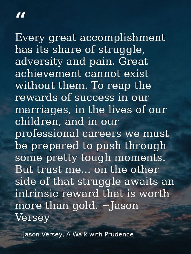 Every great accomplishment has its share of struggle, adversity and pain. Great achievement cannot exist without them. T — Jason Versey, A Walk with Prudence