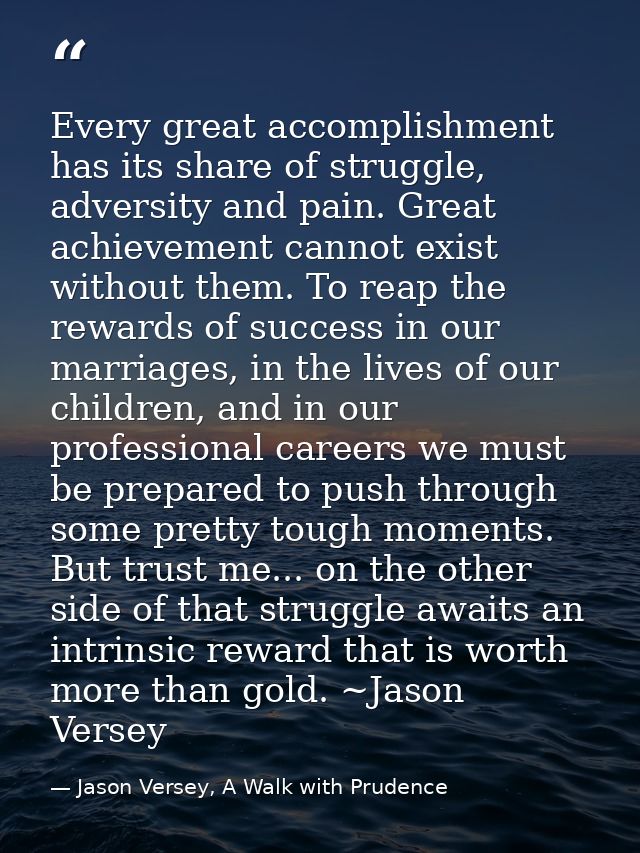 Every great accomplishment has its share of struggle, adversity and pain. Great achievement cannot exist without them. T — Jason Versey, A Walk with Prudence