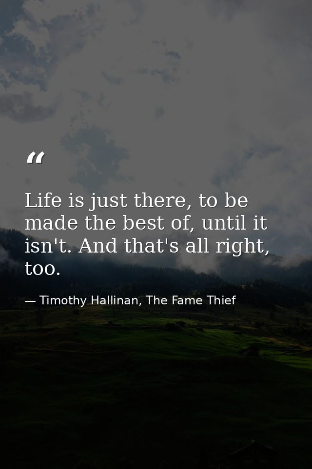 Life is just there, to be made the best of, until it isn't. And that's all right, too. — Timothy Hallinan, The Fame Thief