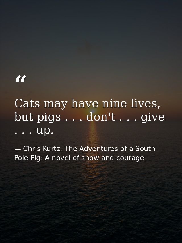 Cats may have nine lives, but pigs . . . don't . . . give . . . up. — Chris Kurtz, The Adventures of a South Pole Pig: A novel of snow and courage