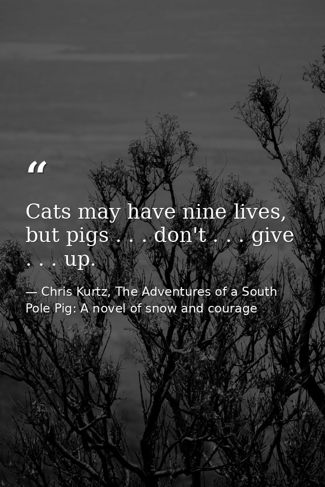 Cats may have nine lives, but pigs . . . don't . . . give . . . up. — Chris Kurtz, The Adventures of a South Pole Pig: A novel of snow and courage