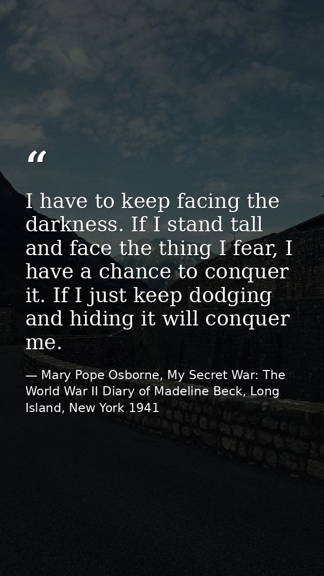 I have to keep facing the darkness. If I stand tall and face the thing I fear, I have a chance to conquer it. If I just  — Mary Pope Osborne, My Secret War: The World War II Diary of Madeline Beck, Long Island, New York 1941