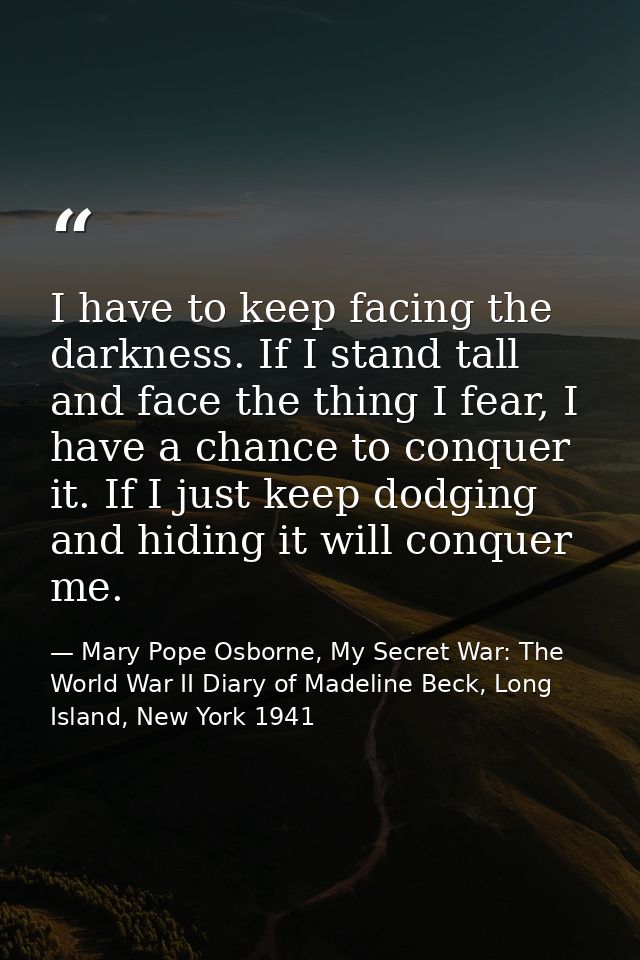 I have to keep facing the darkness. If I stand tall and face the thing I fear, I have a chance to conquer it. If I just  — Mary Pope Osborne, My Secret War: The World War II Diary of Madeline Beck, Long Island, New York 1941