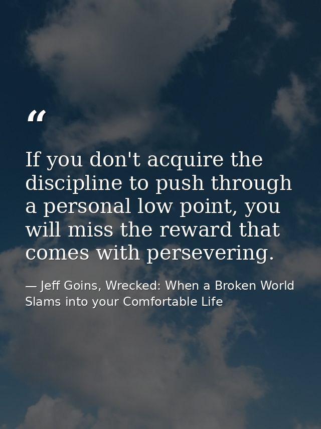 If you don't acquire the discipline to push through a personal low point, you will miss the reward that comes with perse — Jeff Goins, Wrecked: When a Broken World Slams into your Comfortable Life