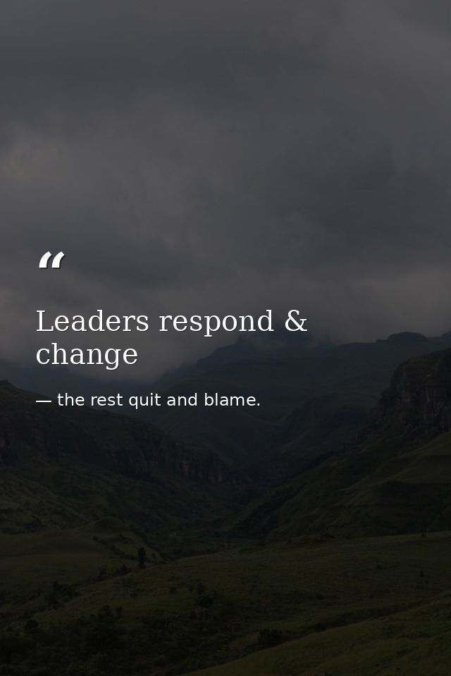 Leaders respond & change — the rest quit and blame.