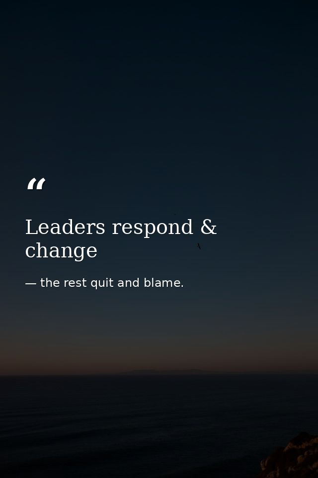 Leaders respond & change — the rest quit and blame.
