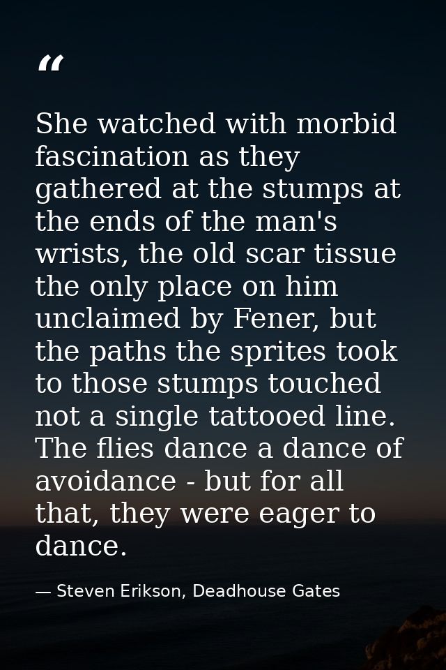 She watched with morbid fascination as they gathered at the stumps at the ends of the man's wrists, the old scar tissue  — Steven Erikson, Deadhouse Gates