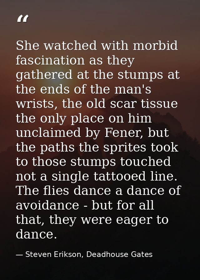 She watched with morbid fascination as they gathered at the stumps at the ends of the man's wrists, the old scar tissue  — Steven Erikson, Deadhouse Gates