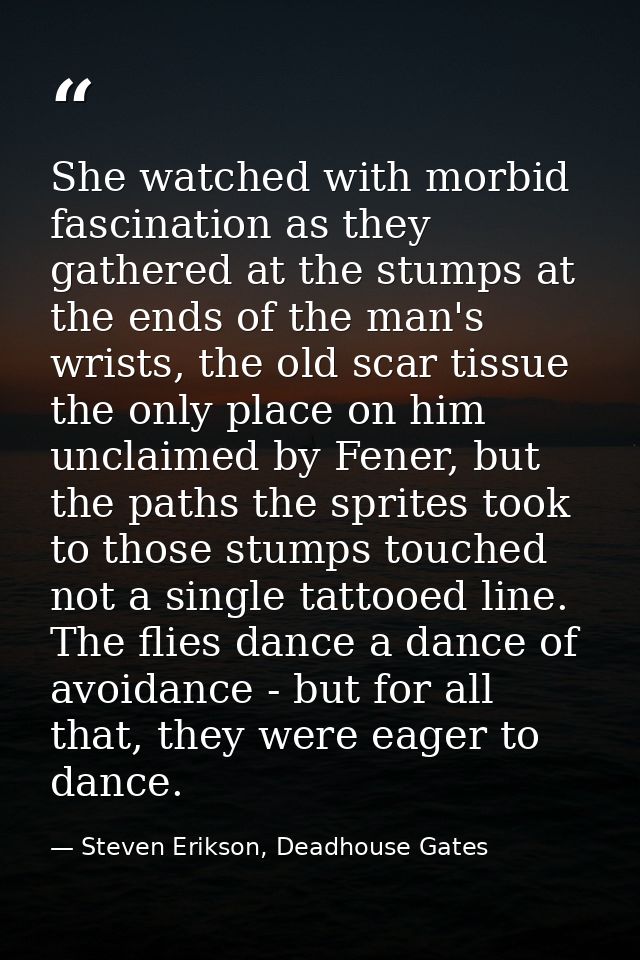 She watched with morbid fascination as they gathered at the stumps at the ends of the man's wrists, the old scar tissue  — Steven Erikson, Deadhouse Gates