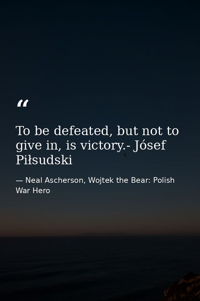 To be defeated, but not to give in, is victory.- Jósef Piłsudski — Neal Ascherson, Wojtek the Bear: Polish War Hero