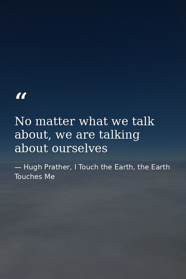 No matter what we talk about, we are talking about ourselves — Hugh Prather, I Touch the Earth, the Earth Touches Me