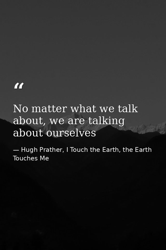 No matter what we talk about, we are talking about ourselves — Hugh Prather, I Touch the Earth, the Earth Touches Me