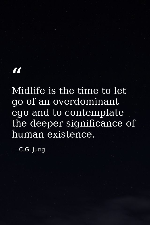 Midlife is the time to let go of an overdominant ego and to contemplate the deeper significance of human existence. — C.G. Jung