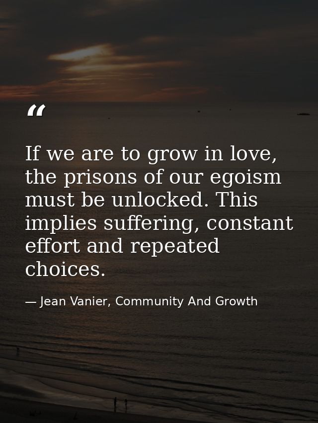 If we are to grow in love, the prisons of our egoism must be unlocked. This implies suffering, constant effort and repea — Jean Vanier, Community And Growth