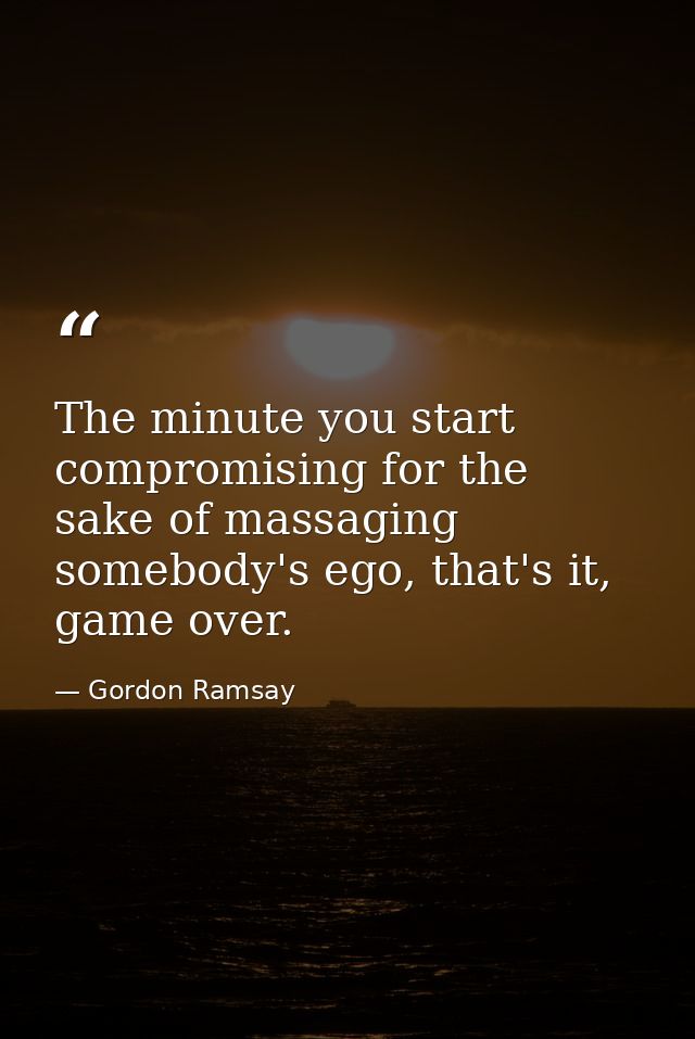 The minute you start compromising for the sake of massaging somebody's ego, that's it, game over. — Gordon Ramsay