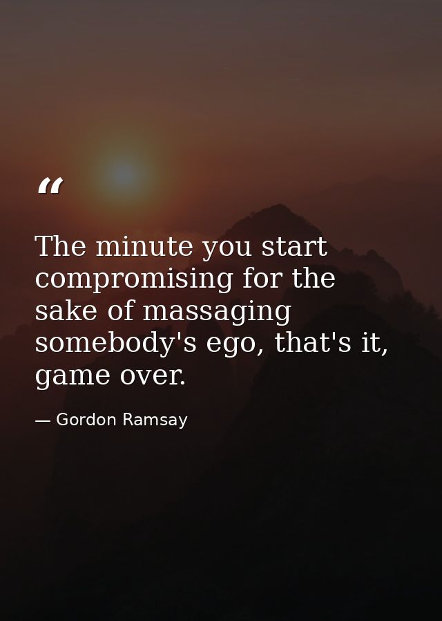 The minute you start compromising for the sake of massaging somebody's ego, that's it, game over. — Gordon Ramsay