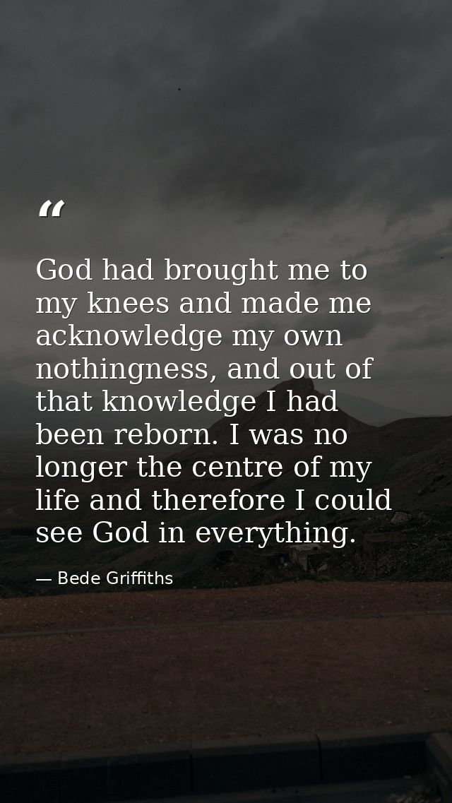 God had brought me to my knees and made me acknowledge my own nothingness, and out of that knowledge I had been reborn.  — Bede Griffiths