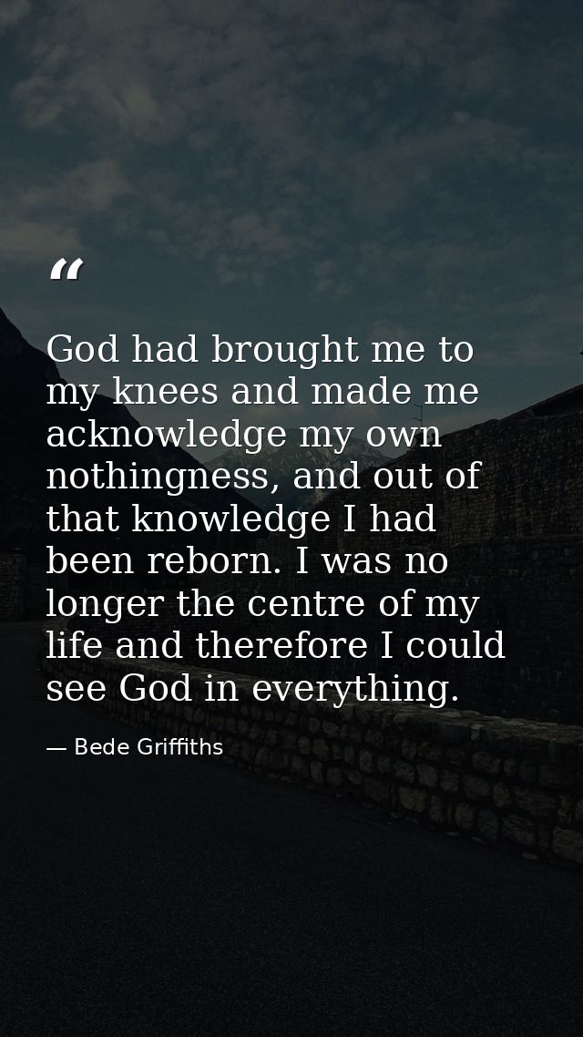God had brought me to my knees and made me acknowledge my own nothingness, and out of that knowledge I had been reborn.  — Bede Griffiths