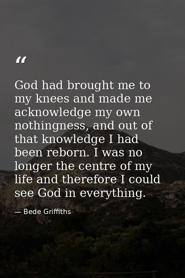 God had brought me to my knees and made me acknowledge my own nothingness, and out of that knowledge I had been reborn.  — Bede Griffiths