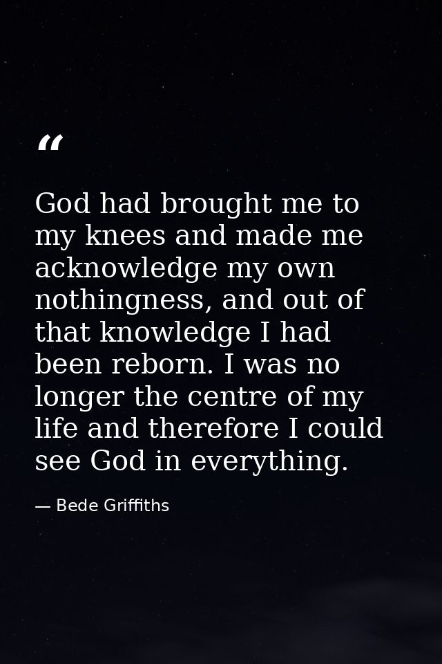 God had brought me to my knees and made me acknowledge my own nothingness, and out of that knowledge I had been reborn.  — Bede Griffiths