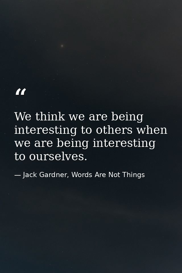 We think we are being interesting to others when we are being interesting to ourselves. — Jack Gardner, Words Are Not Things