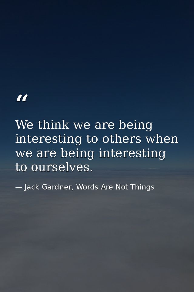 We think we are being interesting to others when we are being interesting to ourselves. — Jack Gardner, Words Are Not Things
