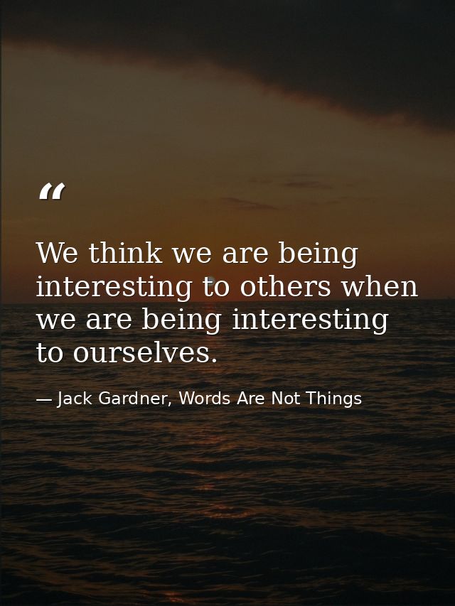 We think we are being interesting to others when we are being interesting to ourselves. — Jack Gardner, Words Are Not Things