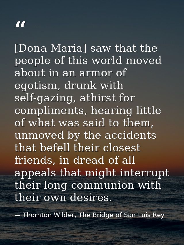 [Dona Maria] saw that the people of this world moved about in an armor of egotism, drunk with self-gazing, athirst for c — Thornton Wilder, The Bridge of San Luis Rey
