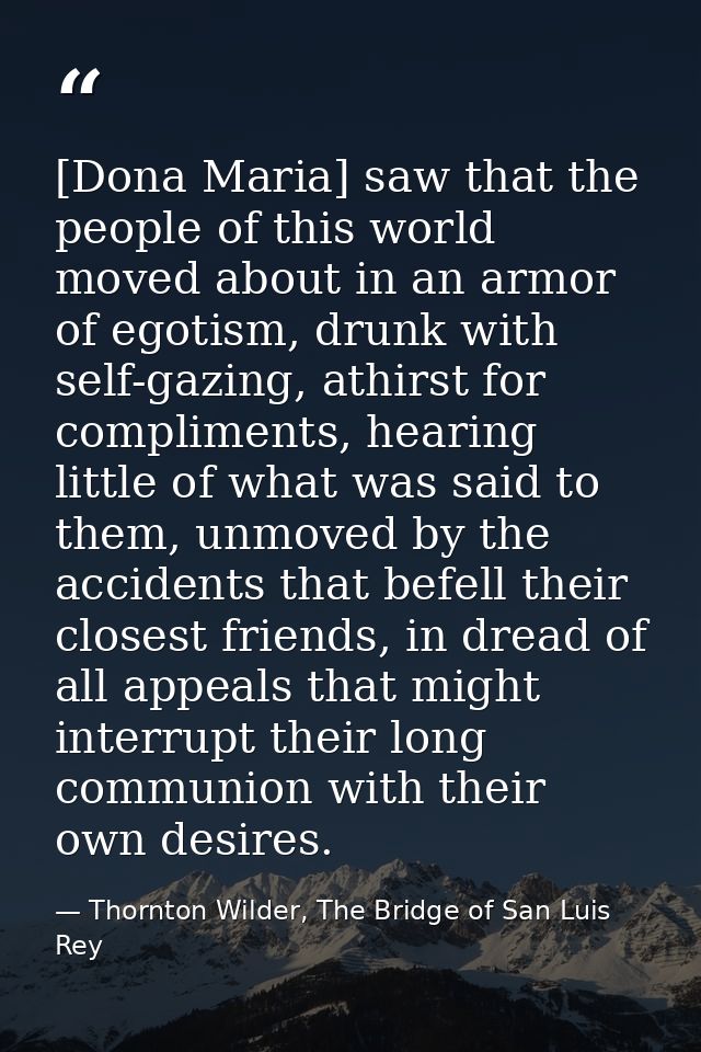 [Dona Maria] saw that the people of this world moved about in an armor of egotism, drunk with self-gazing, athirst for c — Thornton Wilder, The Bridge of San Luis Rey