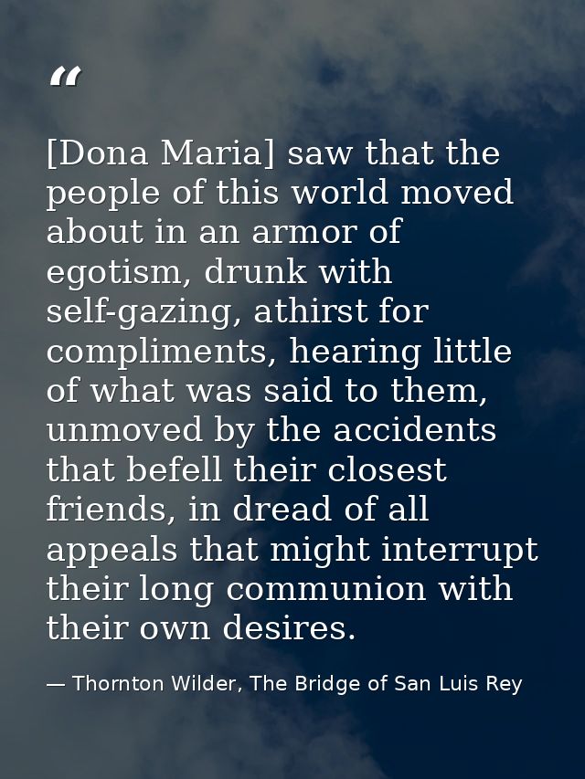 [Dona Maria] saw that the people of this world moved about in an armor of egotism, drunk with self-gazing, athirst for c — Thornton Wilder, The Bridge of San Luis Rey