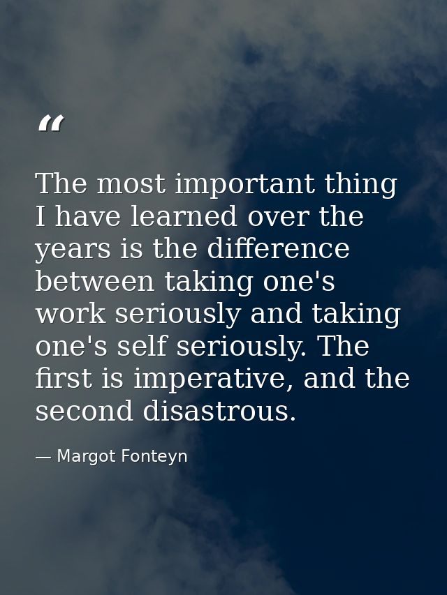 The most important thing I have learned over the years is the difference between taking one's work seriously and taking  — Margot Fonteyn