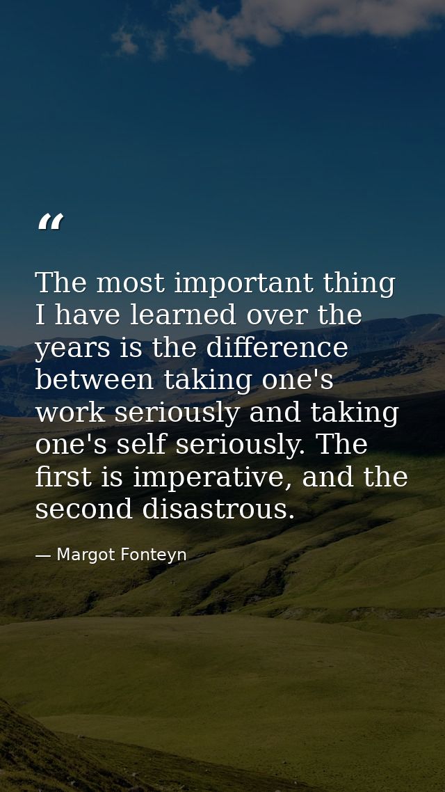 The most important thing I have learned over the years is the difference between taking one's work seriously and taking  — Margot Fonteyn