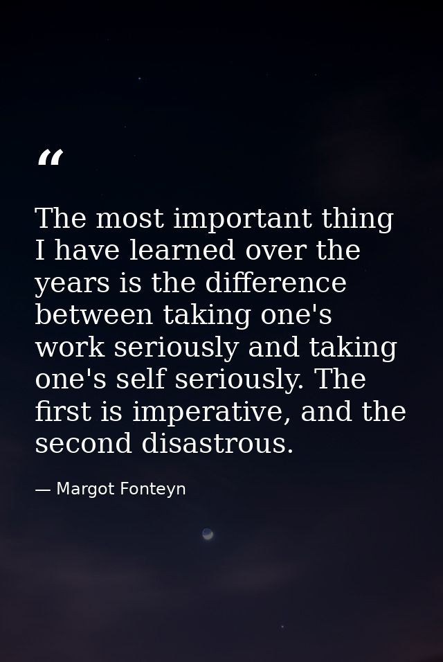 The most important thing I have learned over the years is the difference between taking one's work seriously and taking  — Margot Fonteyn