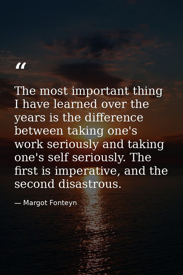 The most important thing I have learned over the years is the difference between taking one's work seriously and taking  — Margot Fonteyn