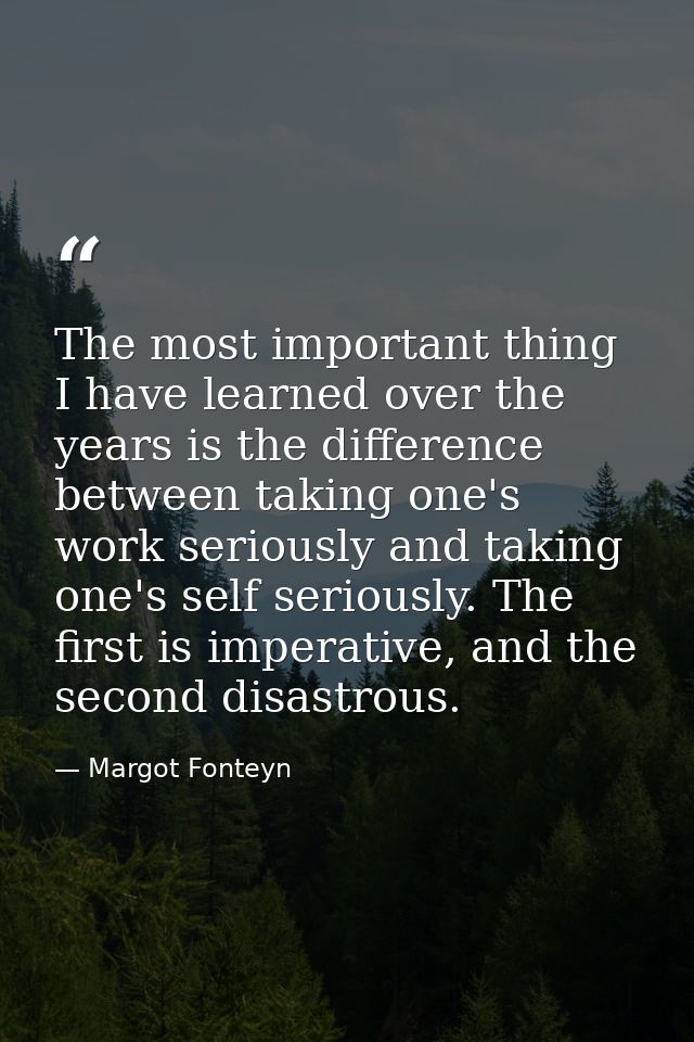 The most important thing I have learned over the years is the difference between taking one's work seriously and taking  — Margot Fonteyn