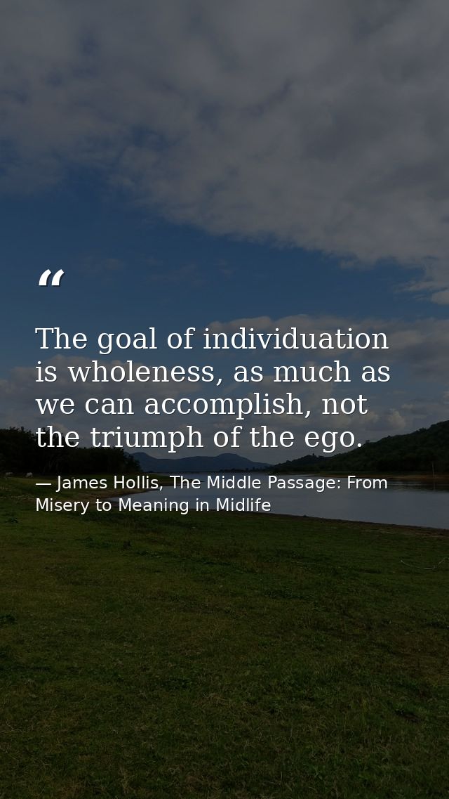 The goal of individuation is wholeness, as much as we can accomplish, not the triumph of the ego. — James Hollis, The Middle Passage: From Misery to Meaning in Midlife