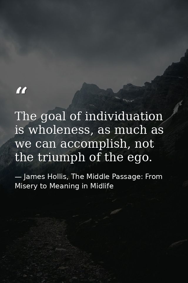 The goal of individuation is wholeness, as much as we can accomplish, not the triumph of the ego. — James Hollis, The Middle Passage: From Misery to Meaning in Midlife