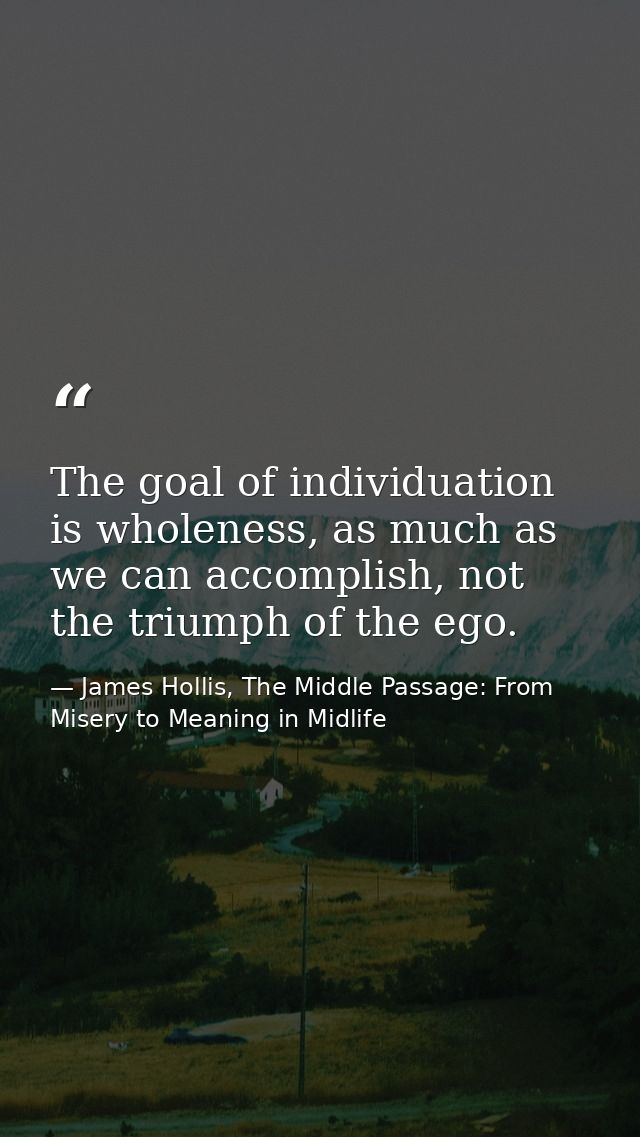 The goal of individuation is wholeness, as much as we can accomplish, not the triumph of the ego. — James Hollis, The Middle Passage: From Misery to Meaning in Midlife