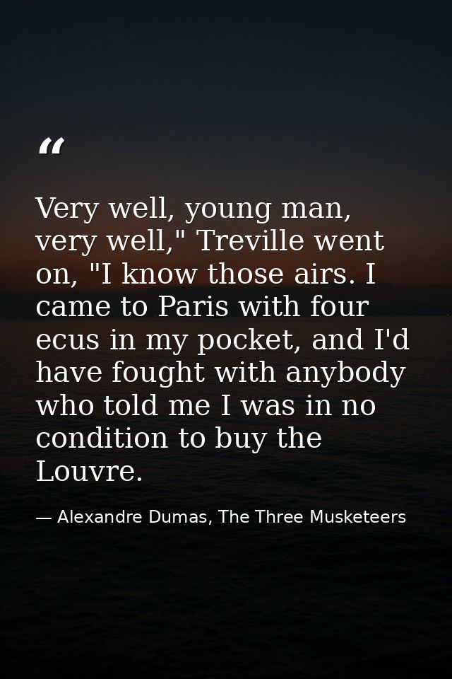 Very well, young man, very well," Treville went on, "I know those airs. I came to Paris with four ecus in my pocket, and — Alexandre Dumas, The Three Musketeers