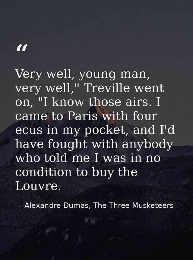Very well, young man, very well," Treville went on, "I know those airs. I came to Paris with four ecus in my pocket, and — Alexandre Dumas, The Three Musketeers