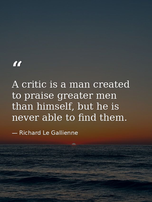 A critic is a man created to praise greater men than himself, but he is never able to find them. — Richard Le Gallienne