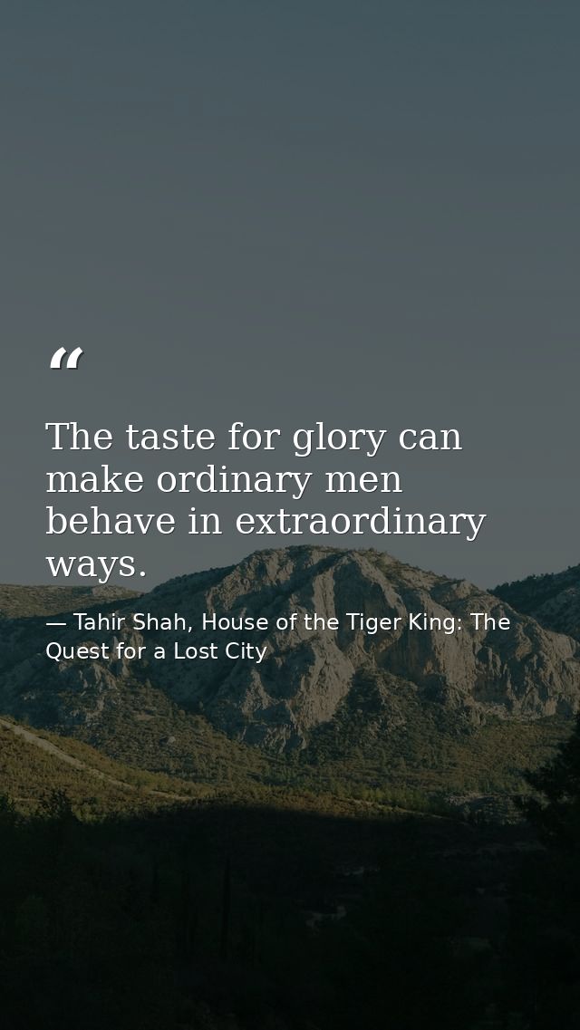 The taste for glory can make ordinary men behave in extraordinary ways. — Tahir Shah, House of the Tiger King: The Quest for a Lost City