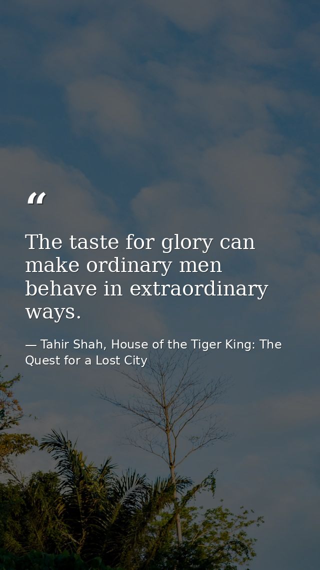 The taste for glory can make ordinary men behave in extraordinary ways. — Tahir Shah, House of the Tiger King: The Quest for a Lost City