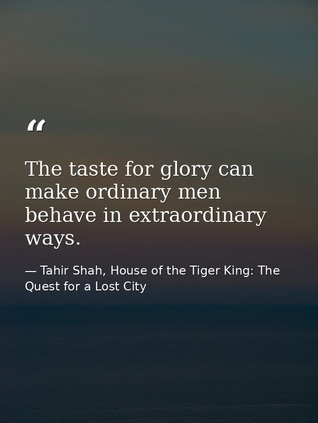The taste for glory can make ordinary men behave in extraordinary ways. — Tahir Shah, House of the Tiger King: The Quest for a Lost City