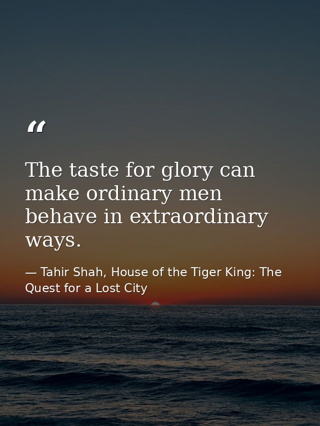 The taste for glory can make ordinary men behave in extraordinary ways. — Tahir Shah, House of the Tiger King: The Quest for a Lost City