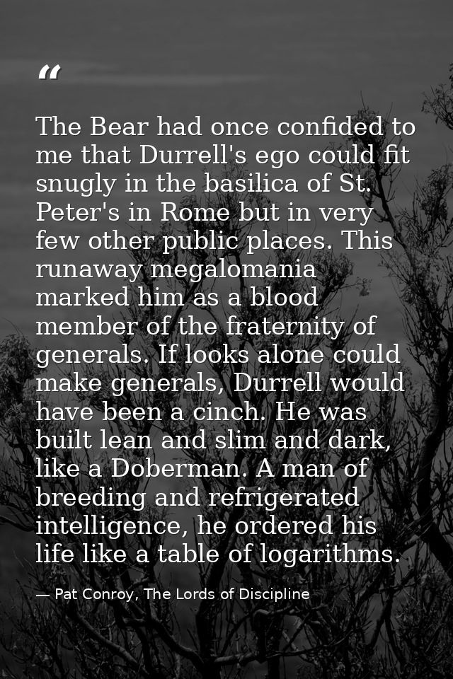 The Bear had once confided to me that Durrell's ego could fit snugly in the basilica of St. Peter's in Rome but in very  — Pat Conroy, The Lords of Discipline