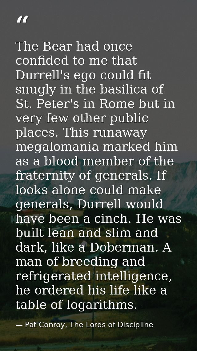 The Bear had once confided to me that Durrell's ego could fit snugly in the basilica of St. Peter's in Rome but in very  — Pat Conroy, The Lords of Discipline