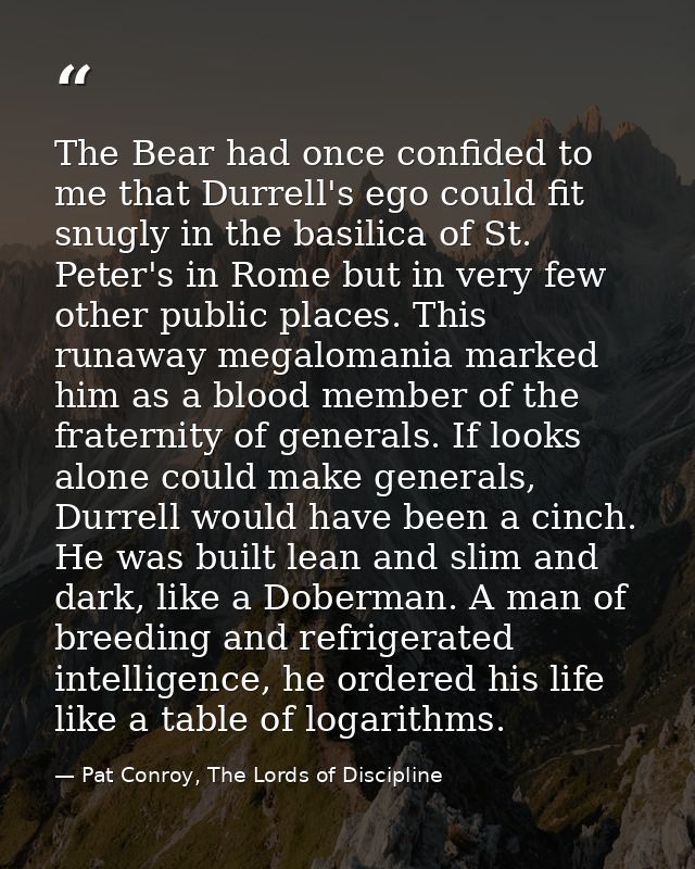 The Bear had once confided to me that Durrell's ego could fit snugly in the basilica of St. Peter's in Rome but in very  — Pat Conroy, The Lords of Discipline