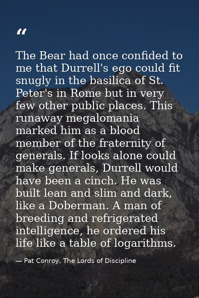 The Bear had once confided to me that Durrell's ego could fit snugly in the basilica of St. Peter's in Rome but in very  — Pat Conroy, The Lords of Discipline